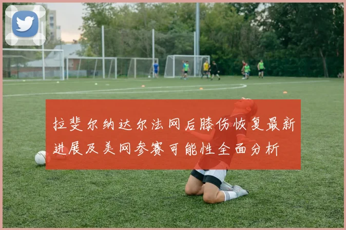 拉斐尔纳达尔法网后膝伤恢复最新进展及美网参赛可能性全面分析