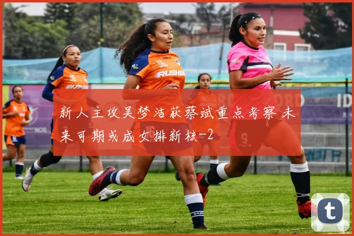 新人主攻吴梦洁获蔡斌重点考察 未来可期或成女排新核
