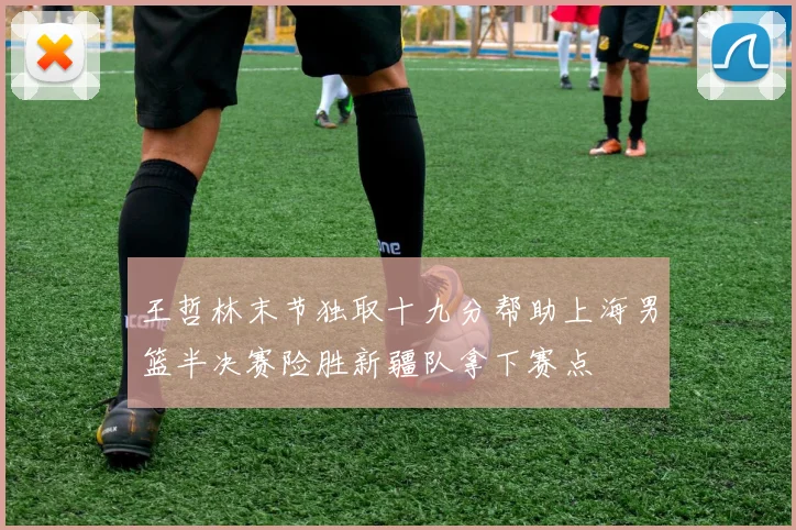 王哲林末节独取十九分帮助上海男篮半决赛险胜新疆队拿下赛点