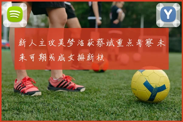 新人主攻吴梦洁获蔡斌重点考察 未来可期或成女排新核