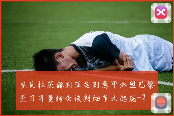 克瓦拉茨赫利亚告别意甲加盟巴黎圣日耳曼转会谈判细节大起底