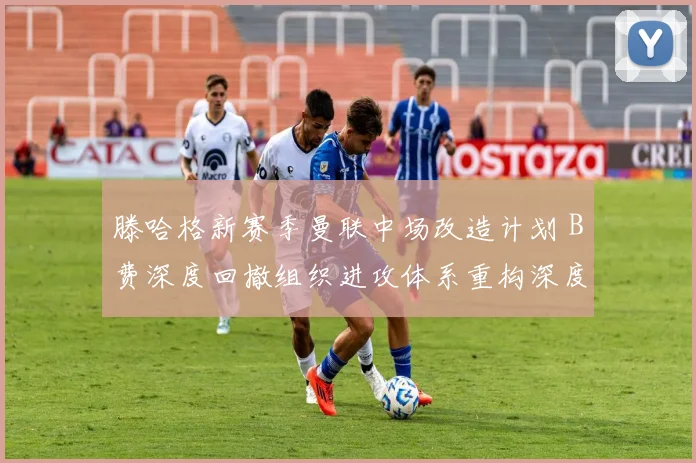 滕哈格新赛季曼联中场改造计划 B费深度回撤组织进攻体系重构深度观察