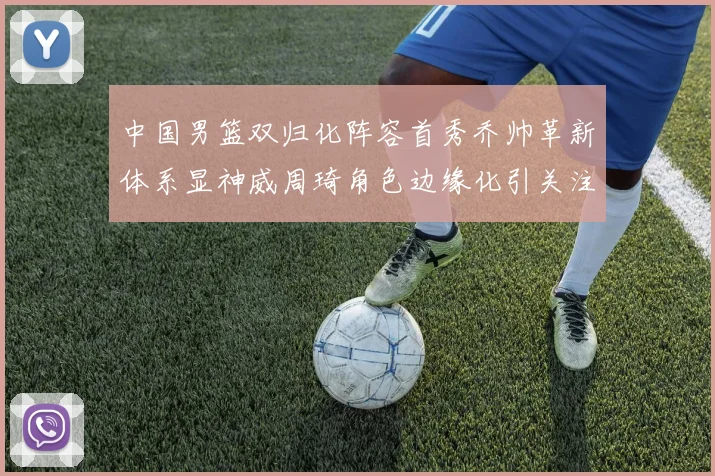 中国男篮双归化阵容首秀乔帅革新体系显神威周琦角色边缘化引关注