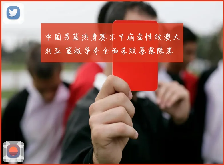 中国男篮热身赛末节崩盘惜败澳大利亚 篮板争夺全面落败暴露隐患