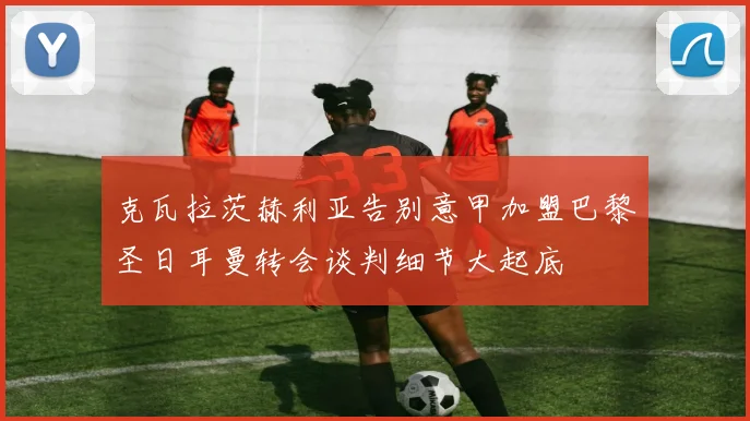 克瓦拉茨赫利亚告别意甲加盟巴黎圣日耳曼转会谈判细节大起底