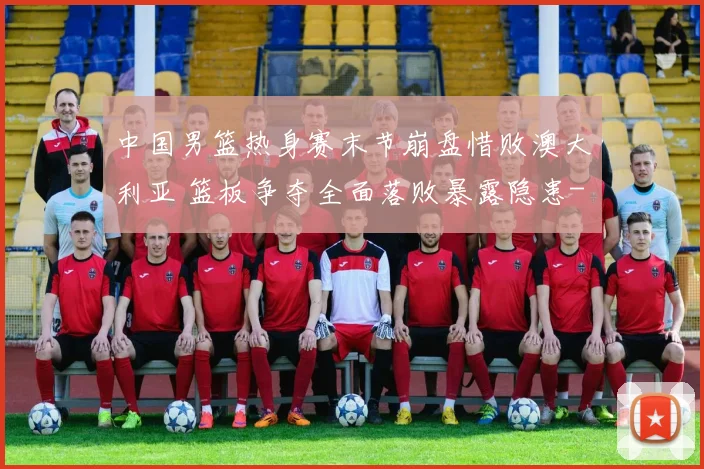 中国男篮热身赛末节崩盘惜败澳大利亚 篮板争夺全面落败暴露隐患
