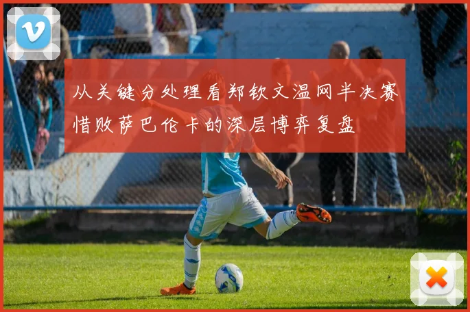 从关键分处理看郑钦文温网半决赛惜败萨巴伦卡的深层博弈复盘